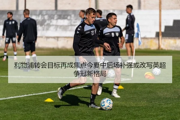 利物浦转会目标再成焦点今夏中后场补强或改写英超争冠新格局